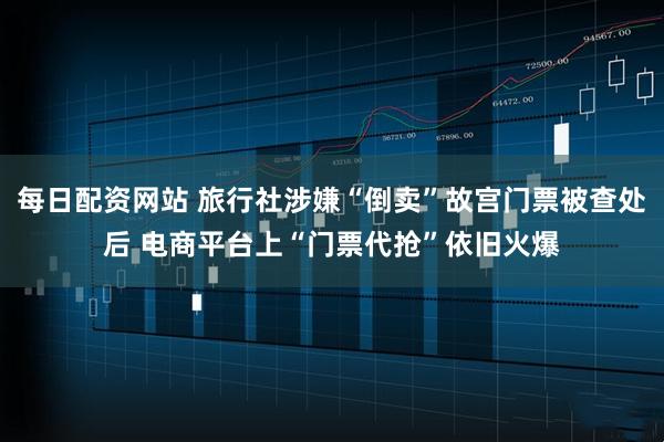 每日配资网站 旅行社涉嫌“倒卖”故宫门票被查处后 电商平台上“门票代抢”依旧火爆