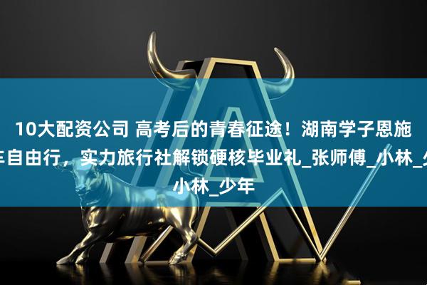 10大配资公司 高考后的青春征途！湖南学子恩施包车自由行，实力旅行社解锁硬核毕业礼_张师傅_小林_少年