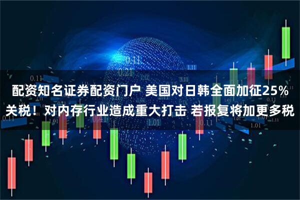 配资知名证券配资门户 美国对日韩全面加征25%关税！对内存行业造成重大打击 若报复将加更多税