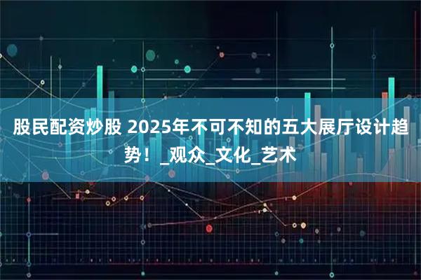 股民配资炒股 2025年不可不知的五大展厅设计趋势！_观众_文化_艺术