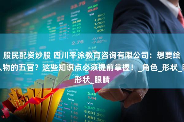 股民配资炒股 四川平涂教育咨询有限公司：想要绘制人物的五官？这些知识点必须提前掌握！_角色_形状_眼睛
