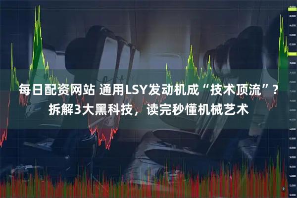 每日配资网站 通用LSY发动机成“技术顶流”？拆解3大黑科技，读完秒懂机械艺术