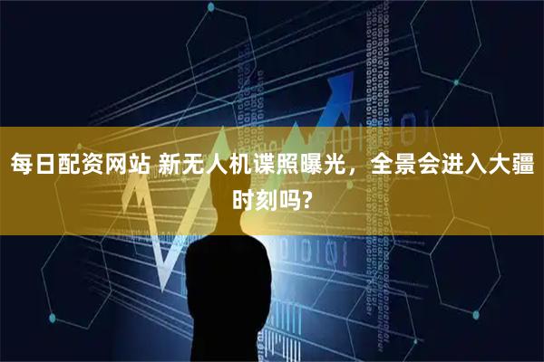 每日配资网站 新无人机谍照曝光，全景会进入大疆时刻吗?