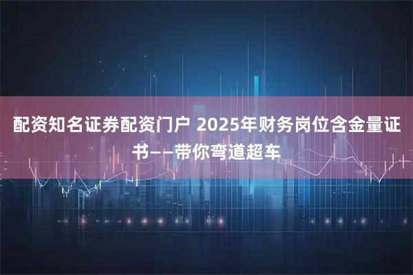 配资知名证券配资门户 2025年财务岗位含金量证书——带你弯道超车
