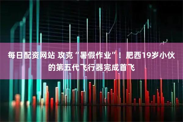 每日配资网站 攻克“暑假作业”！肥西19岁小伙的第五代飞行器完成首飞