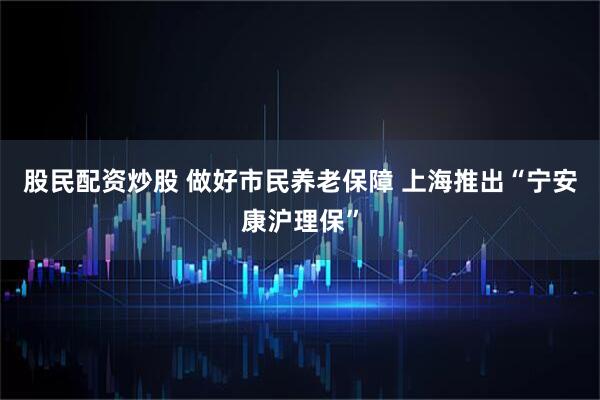 股民配资炒股 做好市民养老保障 上海推出“宁安康沪理保”