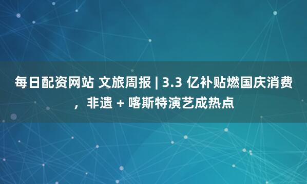 每日配资网站 文旅周报 | 3.3 亿补贴燃国庆消费，非遗 + 喀斯特演艺成热点
