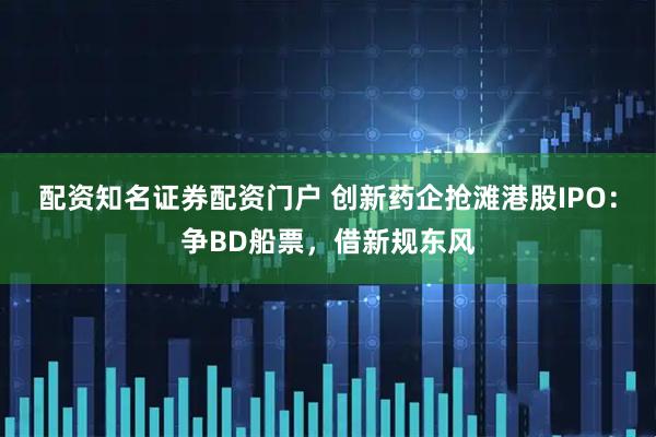 配资知名证券配资门户 创新药企抢滩港股IPO：争BD船票，借新规东风