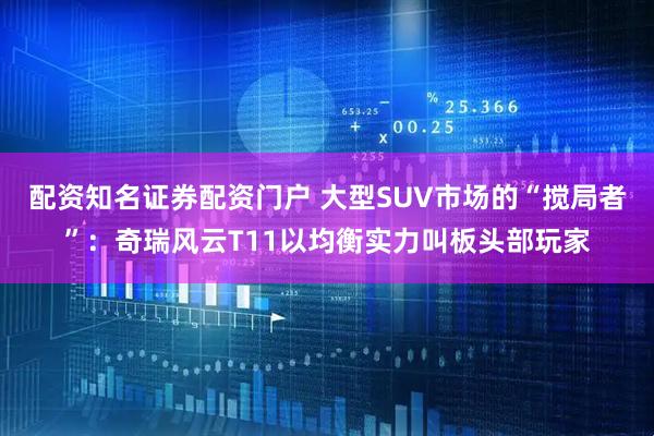 配资知名证券配资门户 大型SUV市场的“搅局者”：奇瑞风云T11以均衡实力叫板头部玩家
