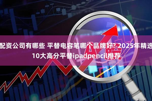 配资公司有哪些 平替电容笔哪个品牌好? 2025年精选10大高分平替ipadpencil推荐