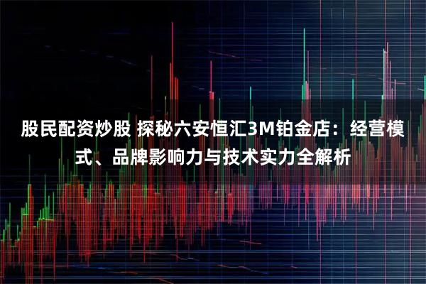 股民配资炒股 探秘六安恒汇3M铂金店：经营模式、品牌影响力与技术实力全解析