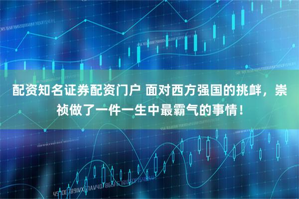 配资知名证券配资门户 面对西方强国的挑衅，崇祯做了一件一生中最霸气的事情！