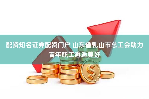 配资知名证券配资门户 山东省乳山市总工会助力青年职工邂逅美好