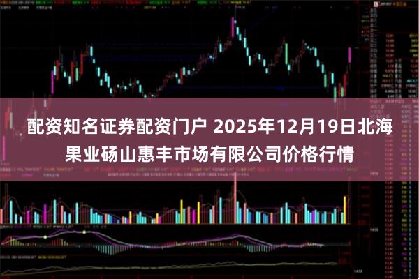 配资知名证券配资门户 2025年12月19日北海果业砀山惠丰市场有限公司价格行情
