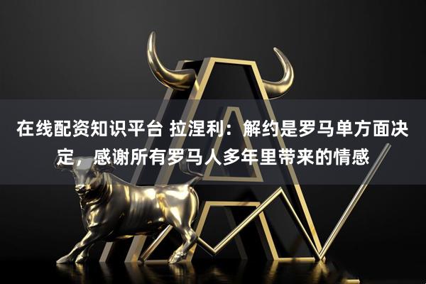 在线配资知识平台 拉涅利：解约是罗马单方面决定，感谢所有罗马人多年里带来的情感