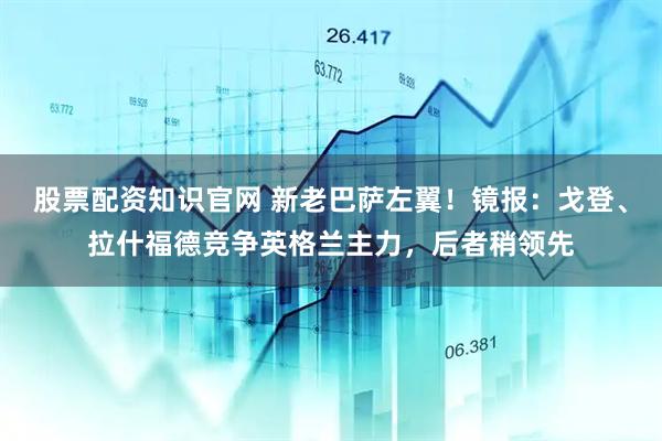 股票配资知识官网 新老巴萨左翼！镜报：戈登、拉什福德竞争英格兰主力，后者稍领先